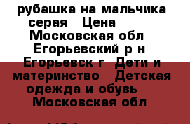 рубашка на мальчика серая › Цена ­ 300 - Московская обл., Егорьевский р-н, Егорьевск г. Дети и материнство » Детская одежда и обувь   . Московская обл.